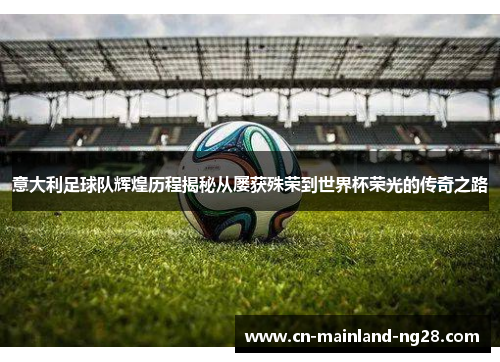 意大利足球队辉煌历程揭秘从屡获殊荣到世界杯荣光的传奇之路