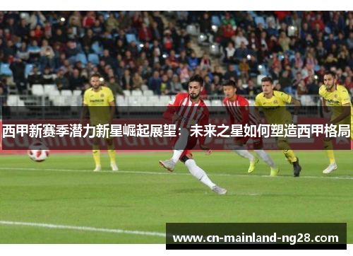 西甲新赛季潜力新星崛起展望：未来之星如何塑造西甲格局
