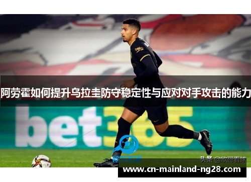 阿劳霍如何提升乌拉圭防守稳定性与应对对手攻击的能力 阿劳霍如何提升乌拉圭防守稳定性与应对对手攻击的能力
