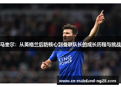 马奎尔:从英格兰后防核心到曼联队长的成长历程与挑战 马奎尔:从英格兰后防核心到曼联队长的成长历程与挑战