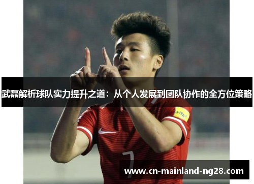 武磊解析球队实力提升之道：从个人发展到团队协作的全方位策略