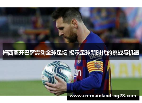 梅西离开巴萨震动全球足坛 揭示足球新时代的挑战与机遇